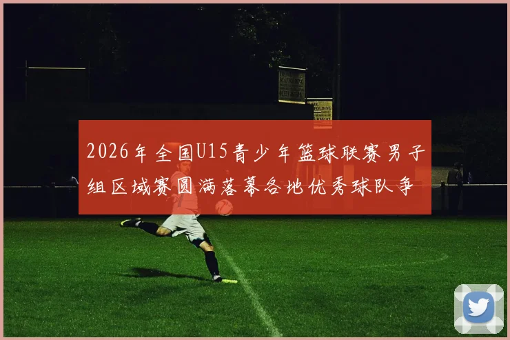 2026年全国U15青少年篮球联赛男子组区域赛圆满落幕各地优秀球队争夺激烈