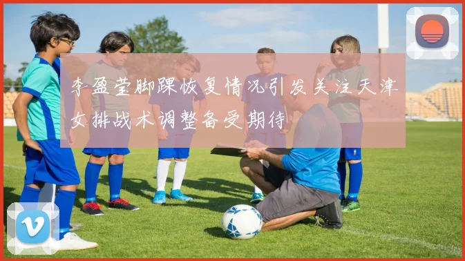 李盈莹脚踝恢复情况引发关注天津女排战术调整备受期待